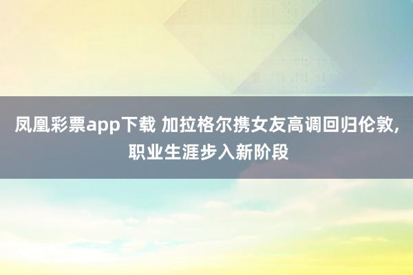 凤凰彩票app下载 加拉格尔携女友高调回归伦敦， 职业生涯步入新阶段