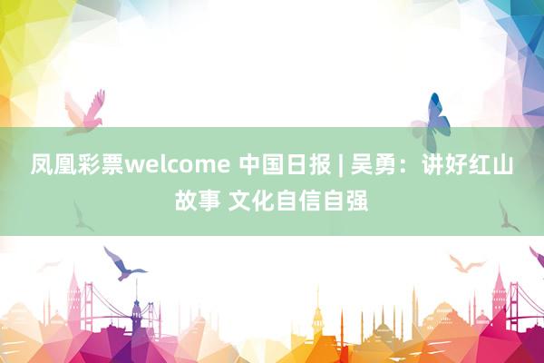 凤凰彩票welcome 中国日报 | 吴勇：讲好红山故事 文化自信自强