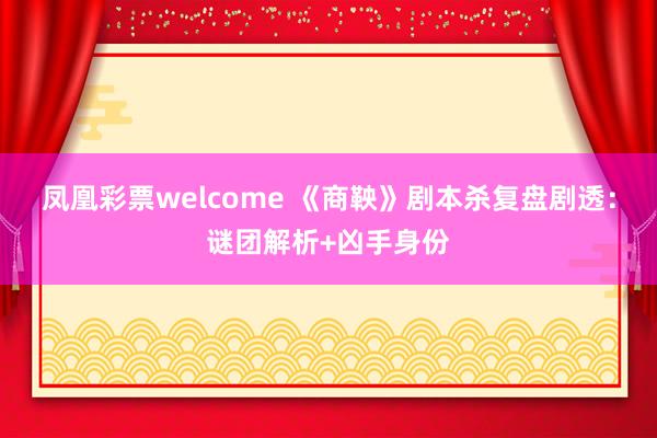 凤凰彩票welcome 《商鞅》剧本杀复盘剧透：谜团解析+凶手身份