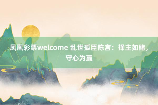 凤凰彩票welcome 乱世孤臣陈宫：择主如赌，守心为赢