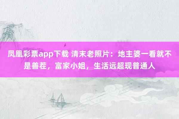 凤凰彩票app下载 清末老照片：地主婆一看就不是善茬，富家小姐，生活远超现普通人