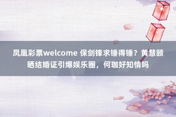 凤凰彩票welcome 保剑锋求锤得锤?黄慧颐晒结婚证引爆娱乐圈,何珈好知情吗