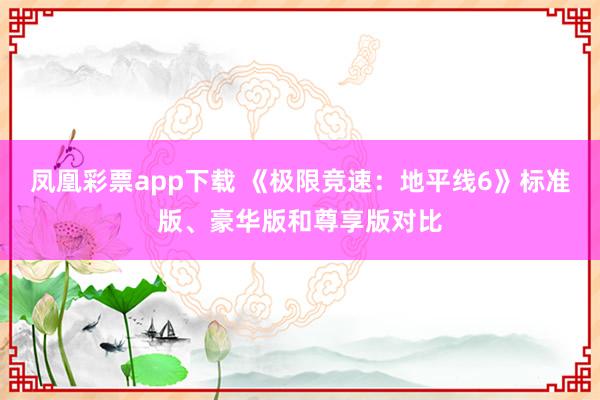 凤凰彩票app下载 《极限竞速:地平线6》标准版、豪华版和尊享版对比