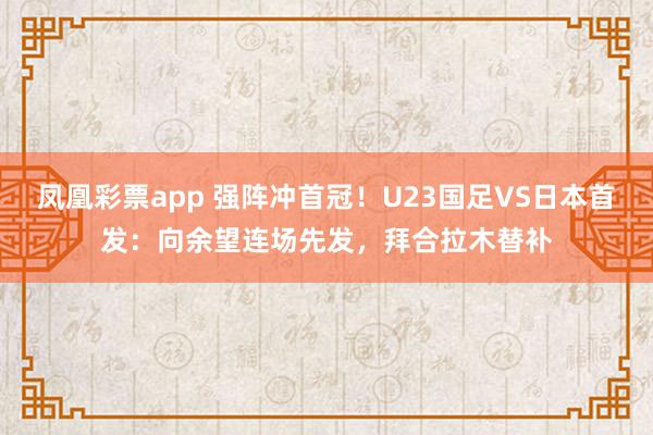 凤凰彩票app 强阵冲首冠！U23国足VS日本首发：向余望连场先发，拜合拉木替补