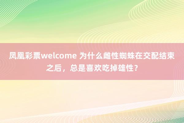 凤凰彩票welcome 为什么雌性蜘蛛在交配结束之后，总是喜欢吃掉雄性？