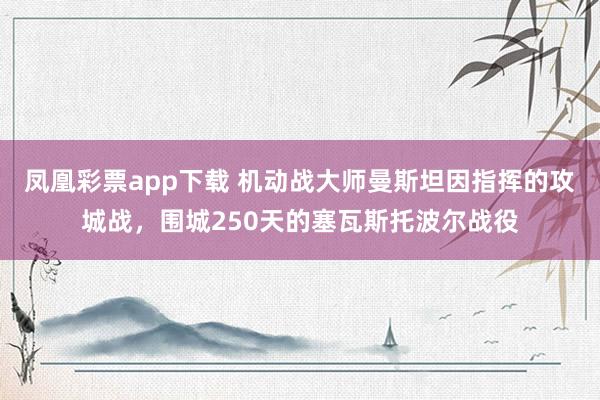凤凰彩票app下载 机动战大师曼斯坦因指挥的攻城战，围城250天的塞瓦斯托波尔战役