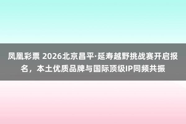 凤凰彩票 2026北京昌平·延寿越野挑战赛开启报名，本土优质品牌与国际顶级IP同频共振