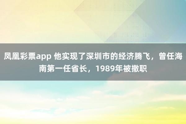 凤凰彩票app 他实现了深圳市的经济腾飞，曾任海南第一任省长，1989年被撤职