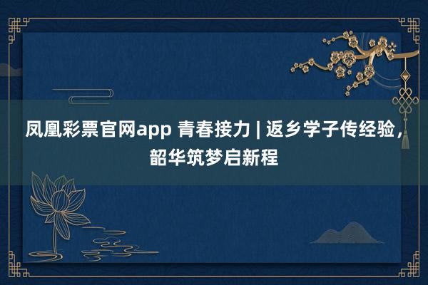 凤凰彩票官网app 青春接力 | 返乡学子传经验，韶华筑梦启新程