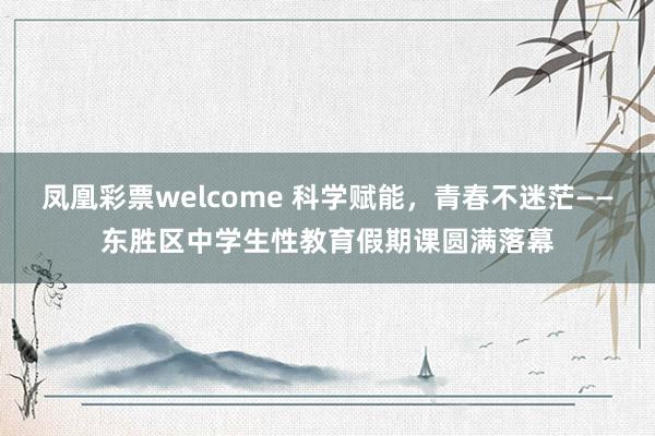 凤凰彩票welcome 科学赋能，青春不迷茫——东胜区中学生性教育假期课圆满落幕