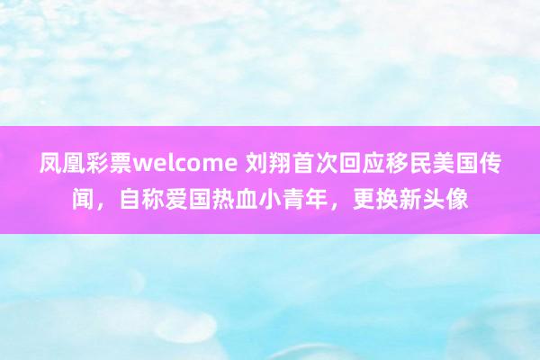 凤凰彩票welcome 刘翔首次回应移民美国传闻，自称爱国热血小青年，更换新头像