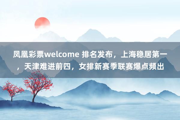 凤凰彩票welcome 排名发布，上海稳居第一，天津难进前四，女排新赛季联赛爆点频出