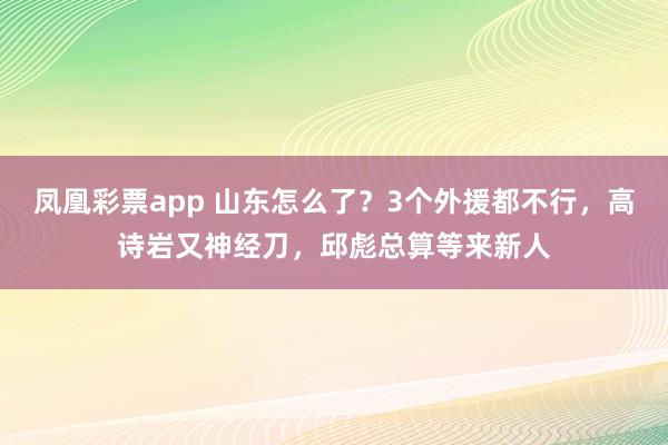 凤凰彩票app 山东怎么了？3个外援都不行，高诗岩又神经刀，邱彪总算等来新人