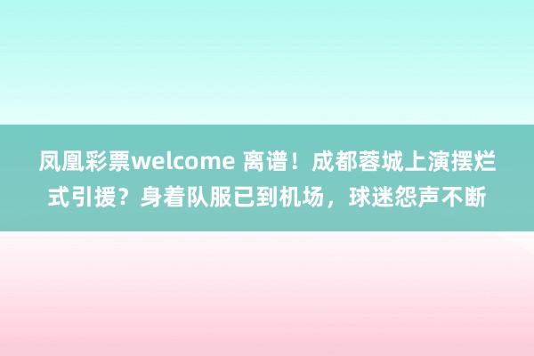 凤凰彩票welcome 离谱！成都蓉城上演摆烂式引援？身着队服已到机场，球迷怨声不断