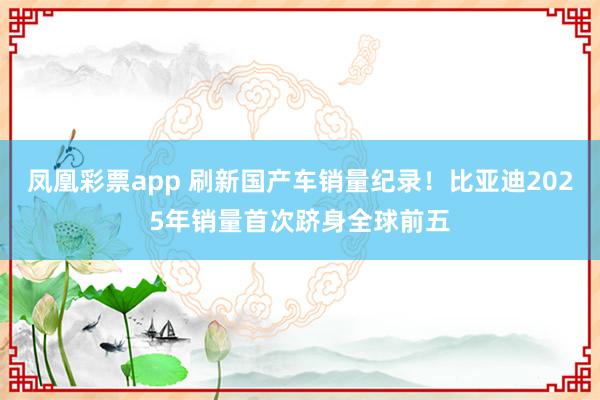 凤凰彩票app 刷新国产车销量纪录！比亚迪2025年销量首次跻身全球前五