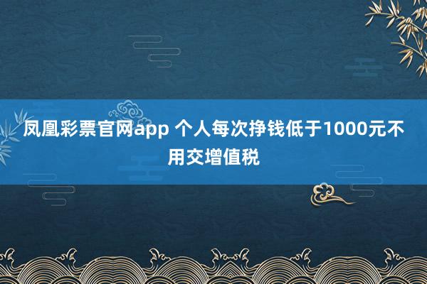 凤凰彩票官网app 个人每次挣钱低于1000元不用交增值税