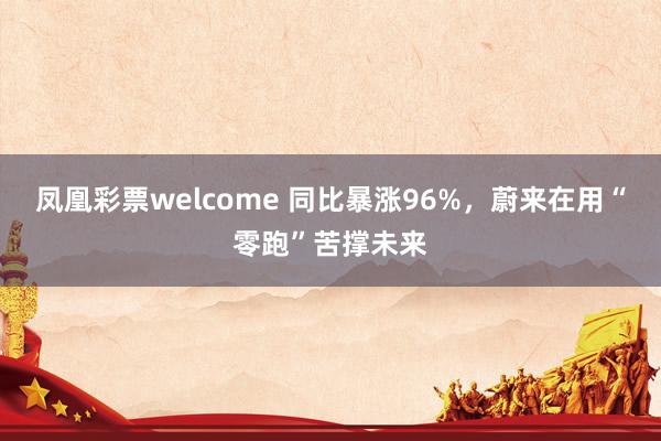 凤凰彩票welcome 同比暴涨96%，蔚来在用“零跑”苦撑未来