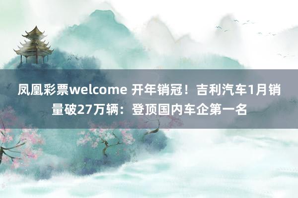 凤凰彩票welcome 开年销冠！吉利汽车1月销量破27万辆：登顶国内车企第一名
