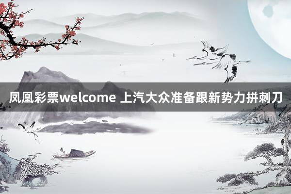 凤凰彩票welcome 上汽大众准备跟新势力拼刺刀