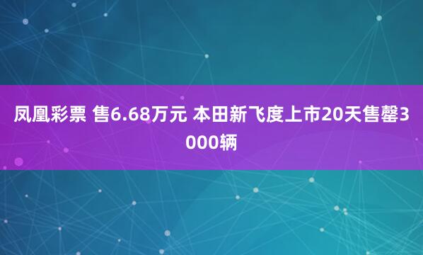 凤凰彩票 售6.68万元 本田新飞度上市20天售罄3000辆