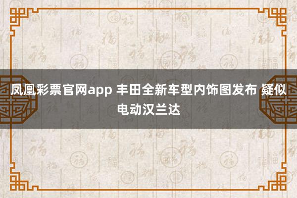 凤凰彩票官网app 丰田全新车型内饰图发布 疑似电动汉兰达
