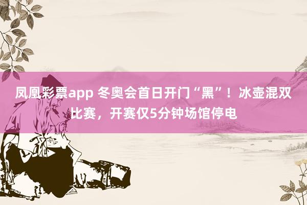 凤凰彩票app 冬奥会首日开门“黑”！冰壶混双比赛，开赛仅5分钟场馆停电