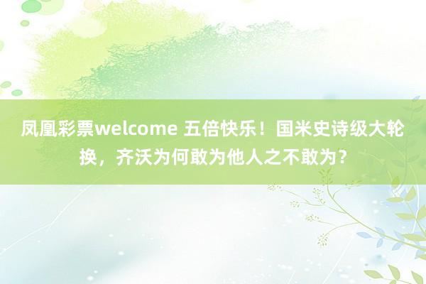 凤凰彩票welcome 五倍快乐！国米史诗级大轮换，齐沃为何敢为他人之不敢为？
