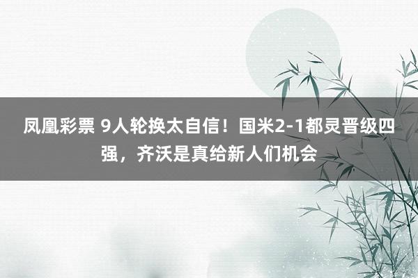 凤凰彩票 9人轮换太自信！国米2-1都灵晋级四强，齐沃是真给新人们机会