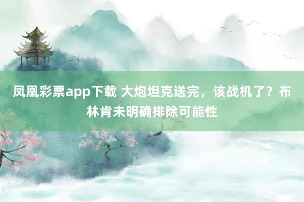 凤凰彩票app下载 大炮坦克送完，该战机了？布林肯未明确排除可能性