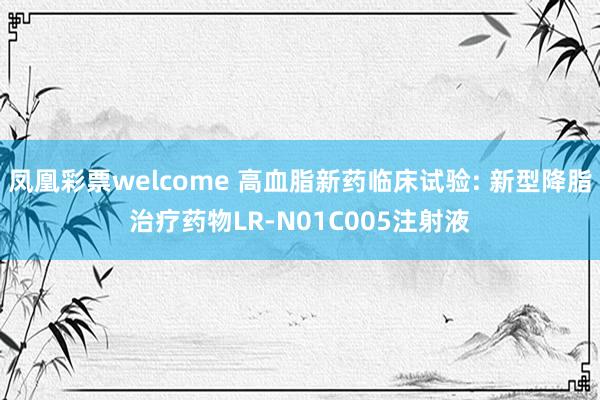 凤凰彩票welcome 高血脂新药临床试验: 新型降脂治疗药物LR-N01C005注射液
