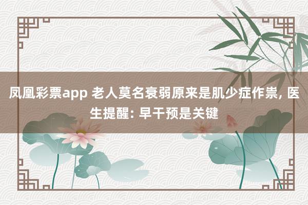 凤凰彩票app 老人莫名衰弱原来是肌少症作祟, 医生提醒: 早干预是关键