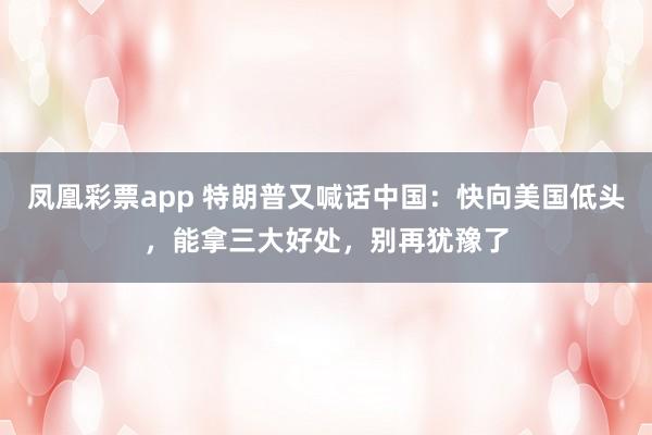 凤凰彩票app 特朗普又喊话中国：快向美国低头，能拿三大好处，别再犹豫了