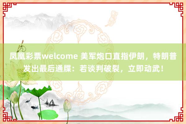 凤凰彩票welcome 美军炮口直指伊朗，特朗普发出最后通牒：若谈判破裂，立即动武！
