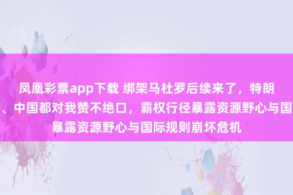 凤凰彩票app下载 绑架马杜罗后续来了，特朗普宣称：俄罗斯、中国都对我赞不绝口，霸权行径暴露资源野心与国际规则崩坏危机