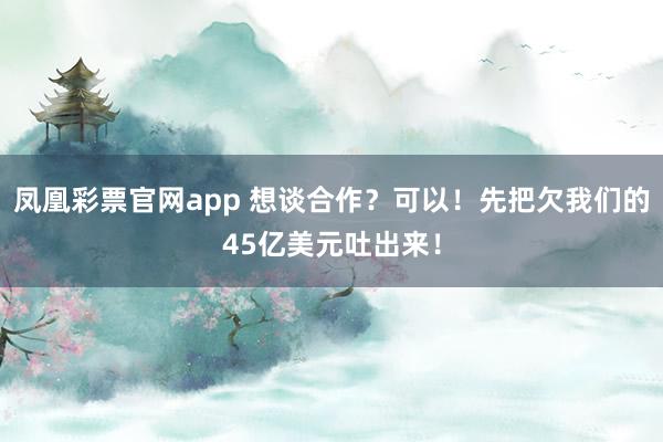 凤凰彩票官网app 想谈合作？可以！先把欠我们的45亿美元吐出来！