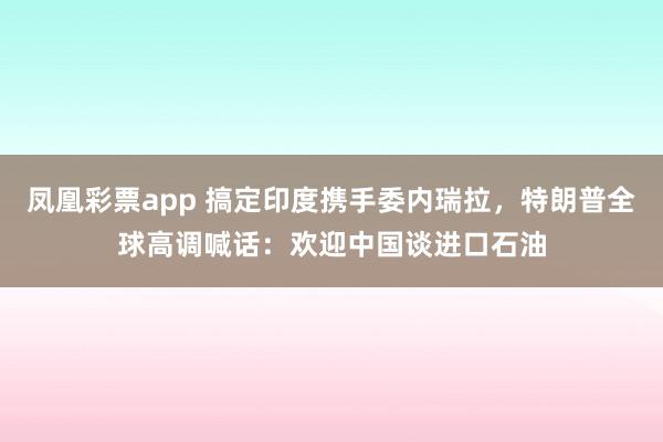 凤凰彩票app 搞定印度携手委内瑞拉，特朗普全球高调喊话：欢迎中国谈进口石油