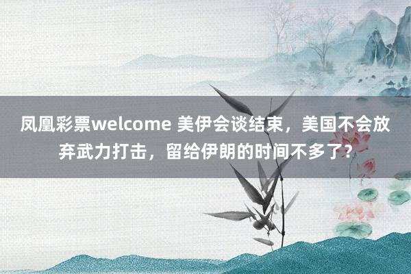 凤凰彩票welcome 美伊会谈结束，美国不会放弃武力打击，留给伊朗的时间不多了？