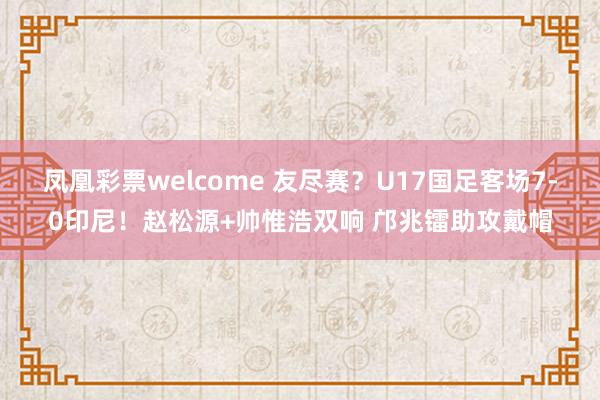 凤凰彩票welcome 友尽赛？U17国足客场7-0印尼！赵松源+帅惟浩双响 邝兆镭助攻戴帽