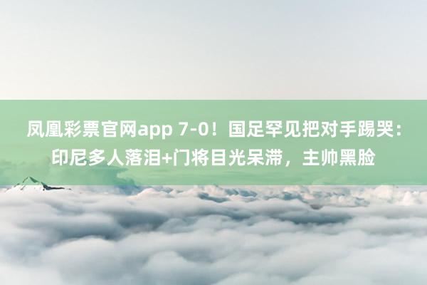 凤凰彩票官网app 7-0！国足罕见把对手踢哭：印尼多人落泪+门将目光呆滞，主帅黑脸