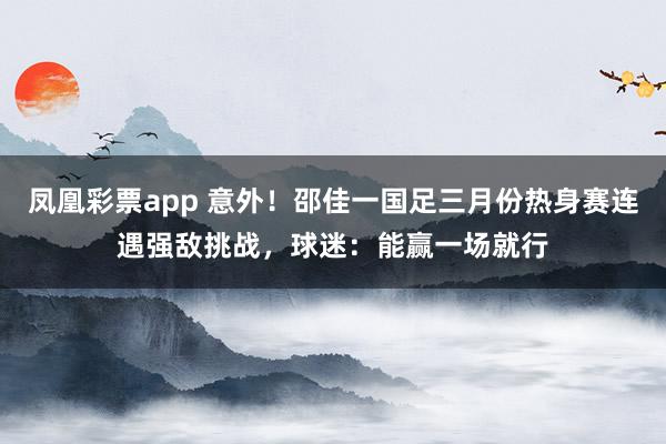 凤凰彩票app 意外！邵佳一国足三月份热身赛连遇强敌挑战，球迷：能赢一场就行