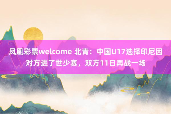 凤凰彩票welcome 北青：中国U17选择印尼因对方进了世少赛，双方11日再战一场
