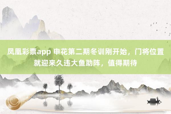凤凰彩票app 申花第二期冬训刚开始，门将位置就迎来久违大鱼助阵，值得期待