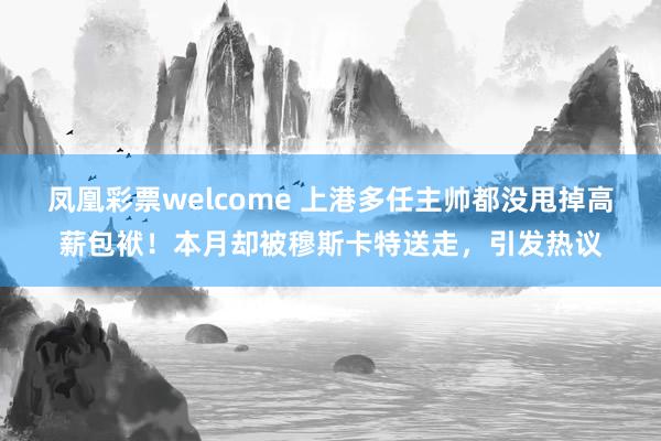 凤凰彩票welcome 上港多任主帅都没甩掉高薪包袱！本月却被穆斯卡特送走，引发热议