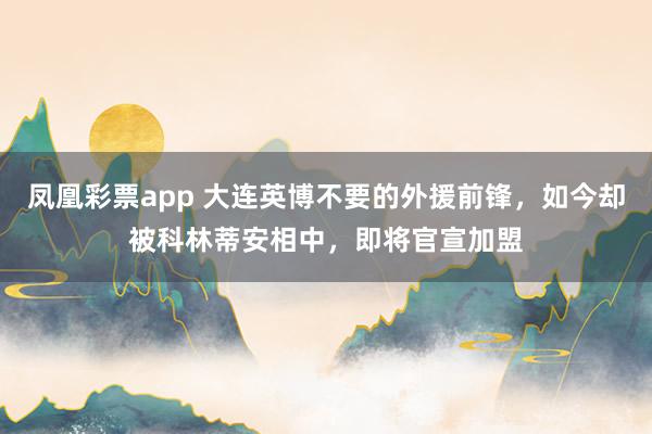 凤凰彩票app 大连英博不要的外援前锋，如今却被科林蒂安相中，即将官宣加盟
