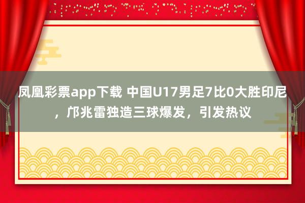 凤凰彩票app下载 中国U17男足7比0大胜印尼，邝兆雷独造三球爆发，引发热议