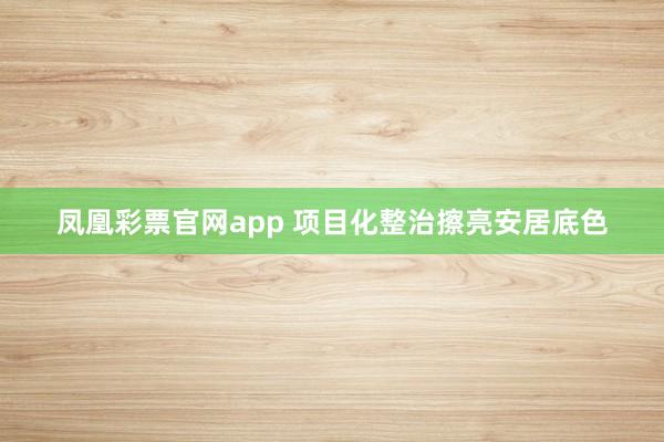 凤凰彩票官网app 项目化整治擦亮安居底色
