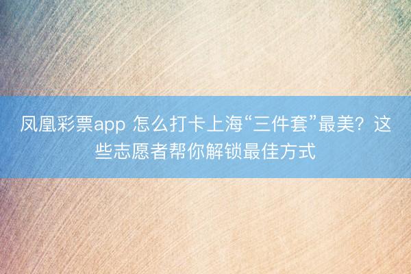 凤凰彩票app 怎么打卡上海“三件套”最美？这些志愿者帮你解锁最佳方式