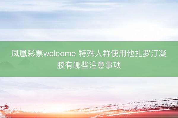 凤凰彩票welcome 特殊人群使用他扎罗汀凝胶有哪些注意事项