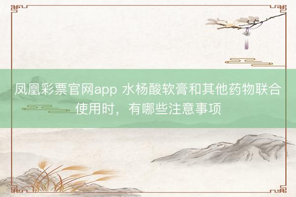 凤凰彩票官网app 水杨酸软膏和其他药物联合使用时，有哪些注意事项
