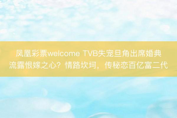 凤凰彩票welcome TVB失宠旦角出席婚典流露恨嫁之心？情路坎坷，传秘恋百亿富二代